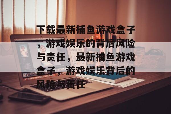 下载最新捕鱼游戏盒子,游戏娱乐的背后风险与责任,最新捕鱼游戏盒子,游戏娱乐背后的风险与责任 下载最新捕鱼游戏盒子,游戏娱乐的背后风险与责任,最新捕鱼游戏盒子,游戏娱乐背后的风险与责任