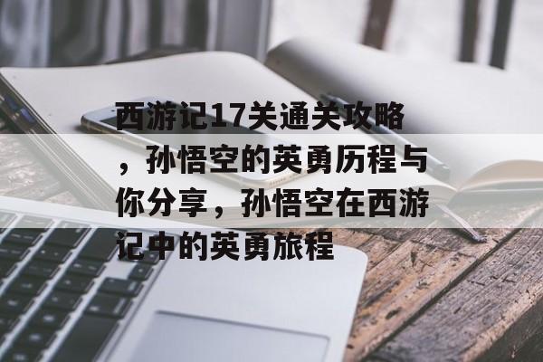 西游记17关通关攻略，孙悟空的英勇历程与你分享，孙悟空在西游记中的英勇旅程