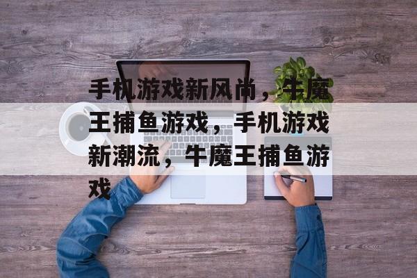 手机游戏新风尚,牛魔王捕鱼游戏,手机游戏新潮流,牛魔王捕鱼游戏 手机游戏新风尚,牛魔王捕鱼游戏,手机游戏新潮流,牛魔王捕鱼游戏