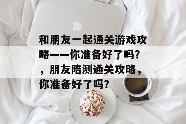 和朋友一起通关游戏攻略——你准备好了吗？，朋友陪测通关攻略，你准备好了吗？