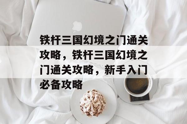 铁杆三国幻境之门通关攻略,铁杆三国幻境之门通关攻略,新手入门必备攻略 铁杆三国幻境之门通关攻略,铁杆三国幻境之门通关攻略,新手入门必备攻略