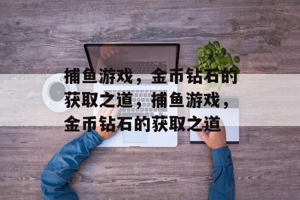 捕鱼游戏,金币钻石的获取之道,捕鱼游戏,金币钻石的获取之道 捕鱼游戏,金币钻石的获取之道,捕鱼游戏,金币钻石的获取之道