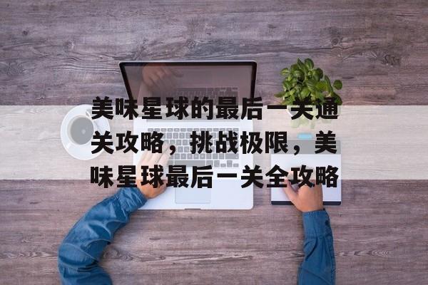 美味星球的最后一关通关攻略，挑战极限，美味星球最后一关全攻略