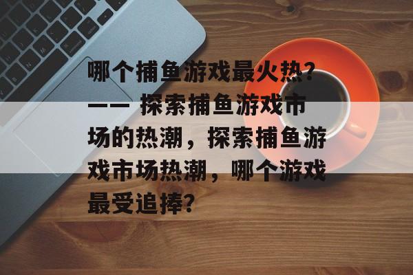 哪个捕鱼游戏最火热？—— 探索捕鱼游戏市场的热潮，探索捕鱼游戏市场热潮，哪个游戏最受追捧？