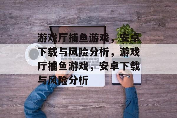 游戏厅捕鱼游戏,安卓下载与风险分析,游戏厅捕鱼游戏,安卓下载与风险分析 游戏厅捕鱼游戏,安卓下载与风险分析,游戏厅捕鱼游戏,安卓下载与风险分析