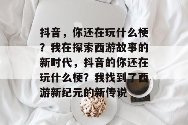抖音,你还在玩什么梗?我在探索西游故事的新时代,抖音的你还在玩什么梗?我找到了西游新纪元的新传说 抖音,你还在玩什么梗?我在探索西游故事的新时代,抖音的你还在玩什么梗?我找到了西游新纪元的新传说