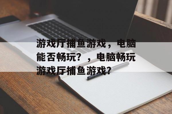 游戏厅捕鱼游戏,电脑能否畅玩?,电脑畅玩游戏厅捕鱼游戏? 游戏厅捕鱼游戏,电脑能否畅玩?,电脑畅玩游戏厅捕鱼游戏?