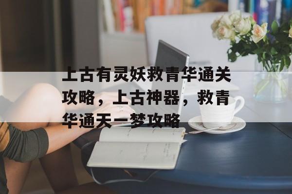 上古有灵妖救青华通关攻略，上古神器，救青华通天一梦攻略