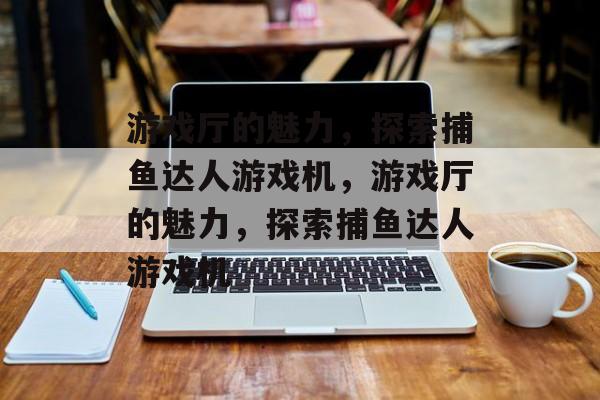 游戏厅的魅力，探索捕鱼达人游戏机，游戏厅的魅力，探索捕鱼达人游戏机