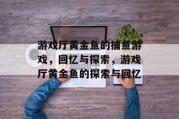 游戏厅黄金鱼的捕鱼游戏,回忆与探索,游戏厅黄金鱼的探索与回忆 游戏厅黄金鱼的捕鱼游戏,回忆与探索,游戏厅黄金鱼的探索与回忆