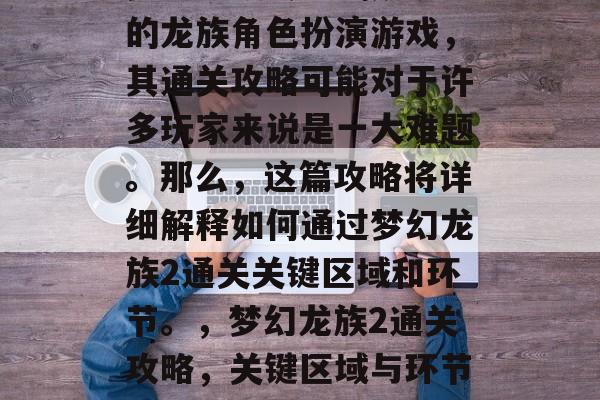 梦幻龙族2是一款大型的龙族角色扮演游戏,其通关攻略可能对于许多玩家来说是一大难题。那么,这篇攻略将详细解释如何通过梦幻龙族2通关关键区域和环节。,梦幻龙族2通关攻略,关键区域与环节解析 梦幻龙族2是一款大型的龙族角色扮演游戏,其通关攻略可能对于许多玩家来说是一大难题。那么,这篇攻略将详细解释如何通过梦幻龙族2通关关键区域和环节。,梦幻龙族2通关攻略,关键区域与环节解析