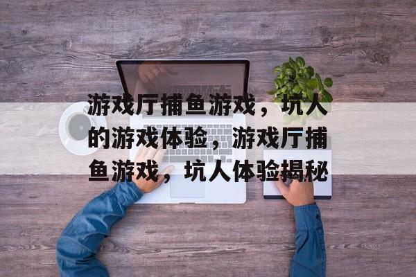 游戏厅捕鱼游戏,坑人的游戏体验,游戏厅捕鱼游戏,坑人体验揭秘 游戏厅捕鱼游戏,坑人的游戏体验,游戏厅捕鱼游戏,坑人体验揭秘