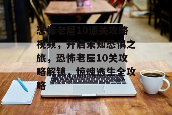 恐怖老屋10通关攻略视频,开启未知恐惧之旅,恐怖老屋10关攻略解锁,惊魂逃生全攻略 恐怖老屋10通关攻略视频,开启未知恐惧之旅,恐怖老屋10关攻略解锁,惊魂逃生全攻略