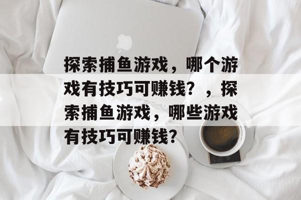 探索捕鱼游戏,哪个游戏有技巧可赚钱?,探索捕鱼游戏,哪些游戏有技巧可赚钱? 探索捕鱼游戏,哪个游戏有技巧可赚钱?,探索捕鱼游戏,哪些游戏有技巧可赚钱?
