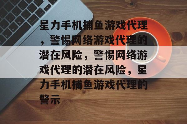 星力手机捕鱼游戏代理,警惕网络游戏代理的潜在风险,警惕网络游戏代理的潜在风险,星力手机捕鱼游戏代理的警示 星力手机捕鱼游戏代理,警惕网络游戏代理的潜在风险,警惕网络游戏代理的潜在风险,星力手机捕鱼游戏代理的警示