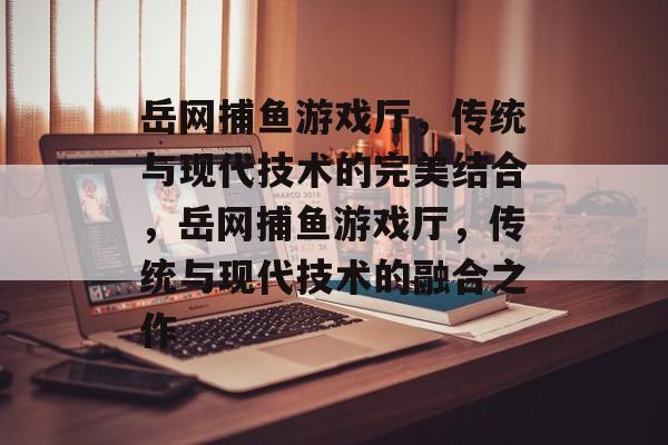 岳网捕鱼游戏厅，传统与现代技术的完美结合，岳网捕鱼游戏厅，传统与现代技术的融合之作
