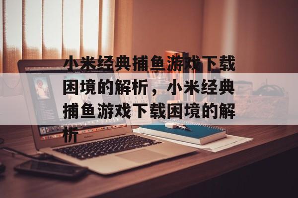 小米经典捕鱼游戏下载困境的解析,小米经典捕鱼游戏下载困境的解析 小米经典捕鱼游戏下载困境的解析,小米经典捕鱼游戏下载困境的解析