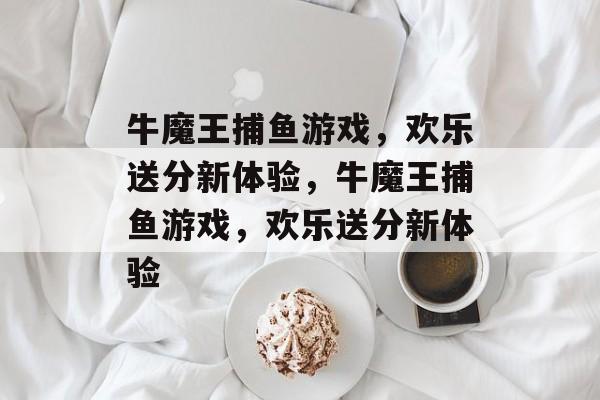 牛魔王捕鱼游戏,欢乐送分新体验,牛魔王捕鱼游戏,欢乐送分新体验 牛魔王捕鱼游戏,欢乐送分新体验,牛魔王捕鱼游戏,欢乐送分新体验