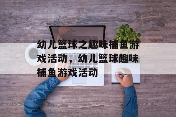 幼儿篮球之趣味捕鱼游戏活动,幼儿篮球趣味捕鱼游戏活动 幼儿篮球之趣味捕鱼游戏活动,幼儿篮球趣味捕鱼游戏活动
