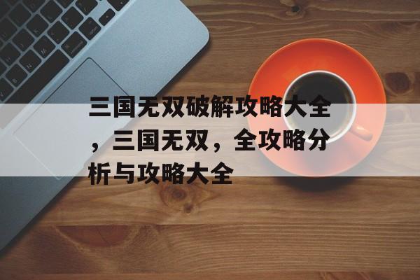 三国无双破解攻略大全,三国无双,全攻略分析与攻略大全 三国无双破解攻略大全,三国无双,全攻略分析与攻略大全