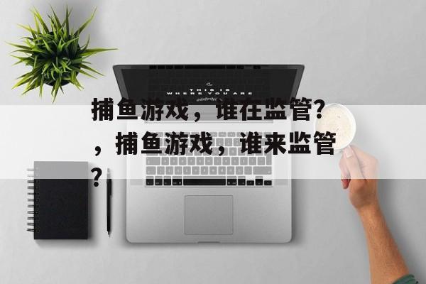捕鱼游戏,谁在监管?,捕鱼游戏,谁来监管? 捕鱼游戏,谁在监管?,捕鱼游戏,谁来监管?
