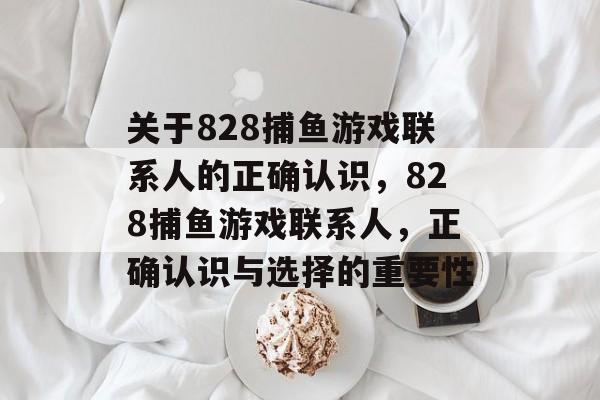 关于828捕鱼游戏联系人的正确认识,828捕鱼游戏联系人,正确认识与选择的重要性 关于828捕鱼游戏联系人的正确认识,828捕鱼游戏联系人,正确认识与选择的重要性