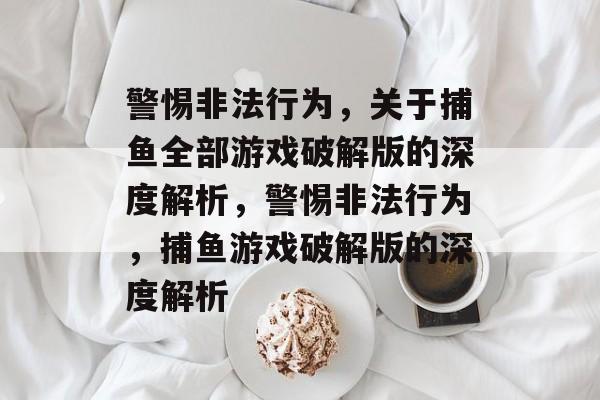 警惕非法行为，关于捕鱼全部游戏破解版的深度解析，警惕非法行为，捕鱼游戏破解版的深度解析