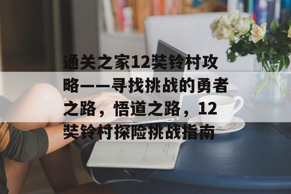 通关之家12奘铃村攻略——寻找挑战的勇者之路，悟道之路，12奘铃村探险挑战指南
