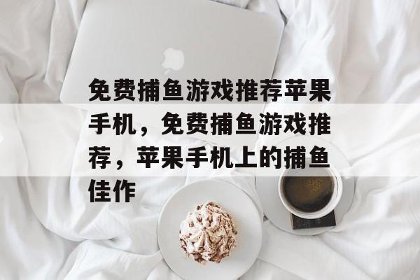 免费捕鱼游戏推荐苹果手机,免费捕鱼游戏推荐,苹果手机上的捕鱼佳作 免费捕鱼游戏推荐苹果手机,免费捕鱼游戏推荐,苹果手机上的捕鱼佳作