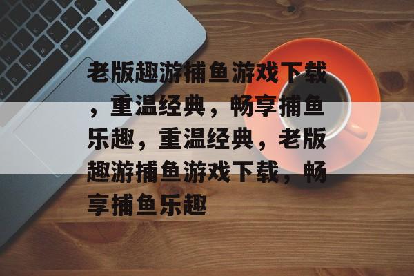 老版趣游捕鱼游戏下载,重温经典,畅享捕鱼乐趣,重温经典,老版趣游捕鱼游戏下载,畅享捕鱼乐趣 老版趣游捕鱼游戏下载,重温经典,畅享捕鱼乐趣,重温经典,老版趣游捕鱼游戏下载,畅享捕鱼乐趣