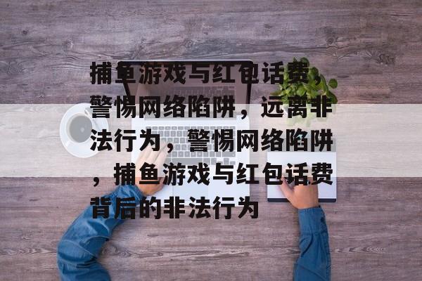 捕鱼游戏与红包话费,警惕网络陷阱,远离非法行为,警惕网络陷阱,捕鱼游戏与红包话费背后的非法行为 捕鱼游戏与红包话费,警惕网络陷阱,远离非法行为,警惕网络陷阱,捕鱼游戏与红包话费背后的非法行为