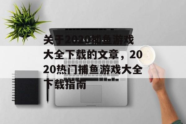 关于2020捕鱼游戏大全下载的文章,2020热门捕鱼游戏大全下载指南 关于2020捕鱼游戏大全下载的文章,2020热门捕鱼游戏大全下载指南