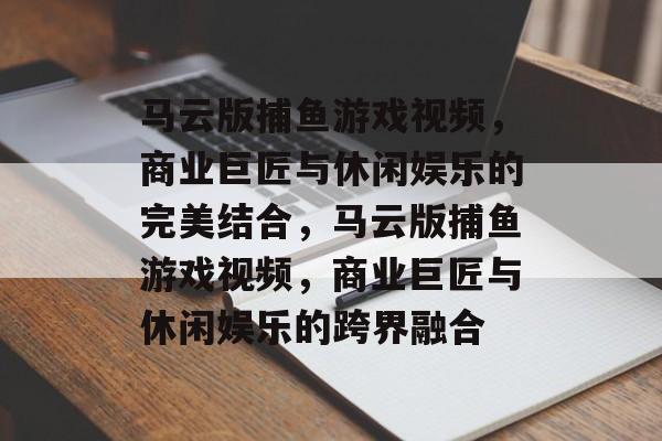 马云版捕鱼游戏视频,商业巨匠与休闲娱乐的完美结合,马云版捕鱼游戏视频,商业巨匠与休闲娱乐的跨界融合 马云版捕鱼游戏视频,商业巨匠与休闲娱乐的完美结合,马云版捕鱼游戏视频,商业巨匠与休闲娱乐的跨界融合