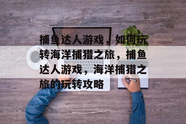 捕鱼达人游戏,如何玩转海洋捕猎之旅,捕鱼达人游戏,海洋捕猎之旅的玩转攻略 捕鱼达人游戏,如何玩转海洋捕猎之旅,捕鱼达人游戏,海洋捕猎之旅的玩转攻略