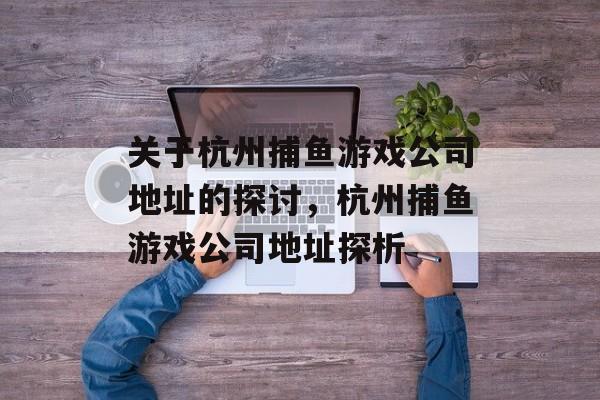 关于杭州捕鱼游戏公司地址的探讨,杭州捕鱼游戏公司地址探析 关于杭州捕鱼游戏公司地址的探讨,杭州捕鱼游戏公司地址探析
