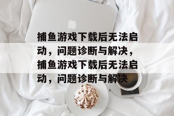 捕鱼游戏下载后无法启动,问题诊断与解决,捕鱼游戏下载后无法启动,问题诊断与解决 捕鱼游戏下载后无法启动,问题诊断与解决,捕鱼游戏下载后无法启动,问题诊断与解决