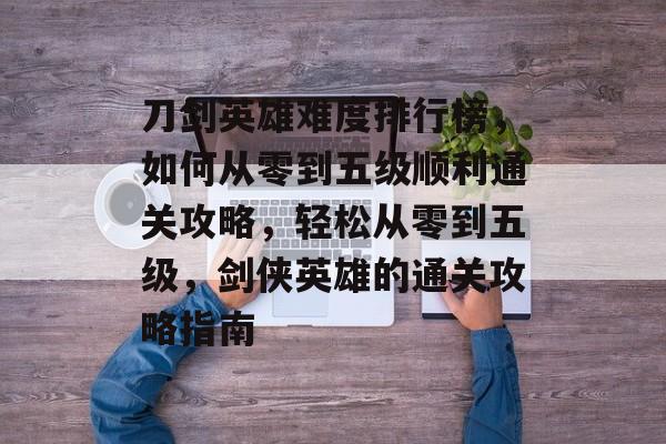 刀剑英雄难度排行榜,如何从零到五级顺利通关攻略,轻松从零到五级,剑侠英雄的通关攻略指南 刀剑英雄难度排行榜,如何从零到五级顺利通关攻略,轻松从零到五级,剑侠英雄的通关攻略指南
