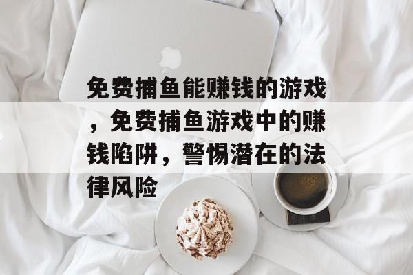 免费捕鱼能赚钱的游戏,免费捕鱼游戏中的赚钱陷阱,警惕潜在的法律风险 免费捕鱼能赚钱的游戏,免费捕鱼游戏中的赚钱陷阱,警惕潜在的法律风险