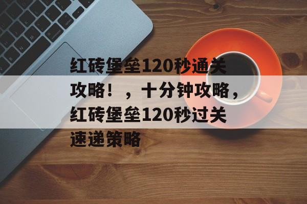 红砖堡垒120秒通关攻略!,十分钟攻略,红砖堡垒120秒过关速递策略 红砖堡垒120秒通关攻略!,十分钟攻略,红砖堡垒120秒过关速递策略