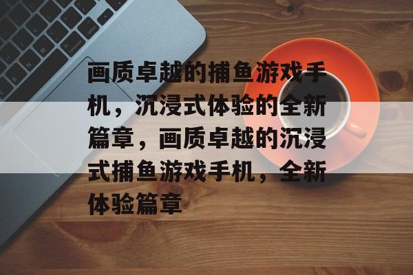 画质卓越的捕鱼游戏手机,沉浸式体验的全新篇章,画质卓越的沉浸式捕鱼游戏手机,全新体验篇章 画质卓越的捕鱼游戏手机,沉浸式体验的全新篇章,画质卓越的沉浸式捕鱼游戏手机,全新体验篇章