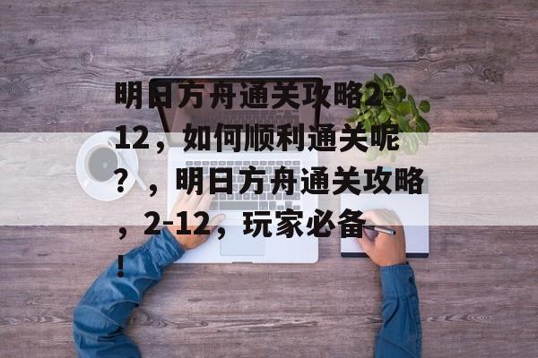 明日方舟通关攻略2-12,如何顺利通关呢?,明日方舟通关攻略,2-12,玩家必备! 明日方舟通关攻略2-12,如何顺利通关呢?,明日方舟通关攻略,2-12,玩家必备!