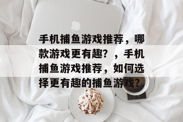 手机捕鱼游戏推荐,哪款游戏更有趣?,手机捕鱼游戏推荐,如何选择更有趣的捕鱼游戏? 手机捕鱼游戏推荐,哪款游戏更有趣?,手机捕鱼游戏推荐,如何选择更有趣的捕鱼游戏?
