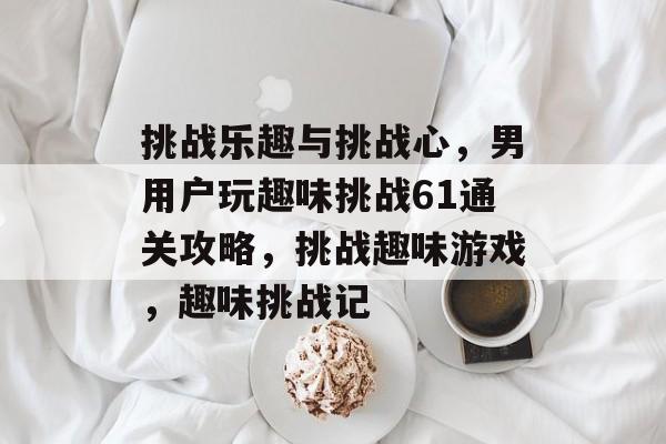 挑战乐趣与挑战心,男用户玩趣味挑战61通关攻略,挑战趣味游戏,趣味挑战记 挑战乐趣与挑战心,男用户玩趣味挑战61通关攻略,挑战趣味游戏,趣味挑战记