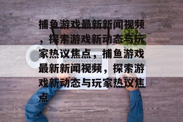 捕鱼游戏最新新闻视频,探索游戏新动态与玩家热议焦点,捕鱼游戏最新新闻视频,探索游戏新动态与玩家热议焦点 捕鱼游戏最新新闻视频,探索游戏新动态与玩家热议焦点,捕鱼游戏最新新闻视频,探索游戏新动态与玩家热议焦点