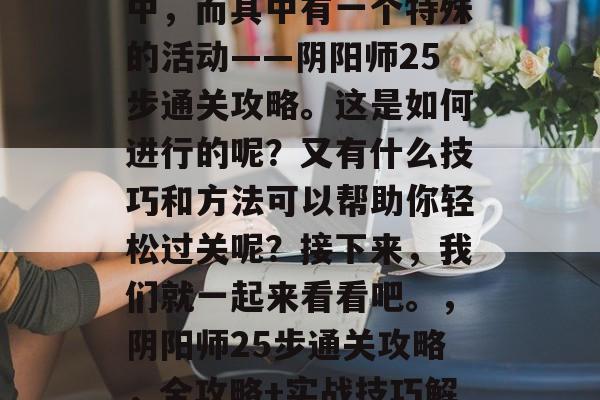 阴阳师活动在持续进行中,而其中有一个特殊的活动——阴阳师25步通关攻略。这是如何进行的呢?又有什么技巧和方法可以帮助你轻松过关呢?接下来,我们就一起来看看吧。,阴阳师25步通关攻略,全攻略+实战技巧解析 阴阳师活动在持续进行中,而其中有一个特殊的活动——阴阳师25步通关攻略。这是如何进行的呢?又有什么技巧和方法可以帮助你轻松过关呢?接下来,我们就一起来看看吧。,阴阳师25步通关攻略,全攻略+实战技巧解析
