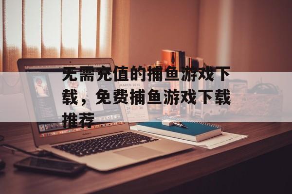 无需充值的捕鱼游戏下载,免费捕鱼游戏下载推荐 无需充值的捕鱼游戏下载,免费捕鱼游戏下载推荐