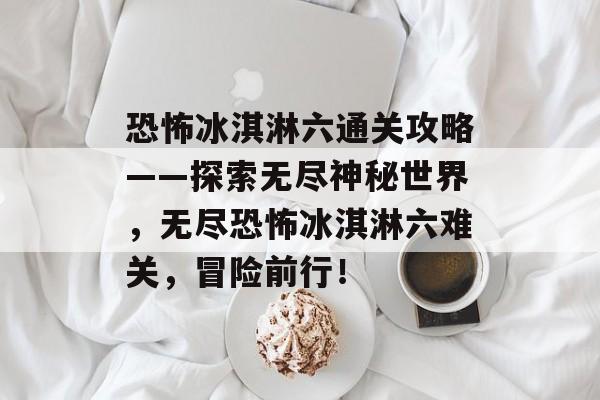 恐怖冰淇淋六通关攻略——探索无尽神秘世界,无尽恐怖冰淇淋六难关,冒险前行! 恐怖冰淇淋六通关攻略——探索无尽神秘世界,无尽恐怖冰淇淋六难关,冒险前行!