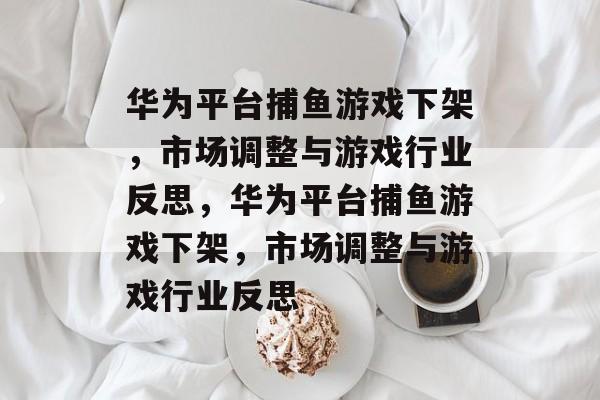 华为平台捕鱼游戏下架,市场调整与游戏行业反思,华为平台捕鱼游戏下架,市场调整与游戏行业反思 华为平台捕鱼游戏下架,市场调整与游戏行业反思,华为平台捕鱼游戏下架,市场调整与游戏行业反思