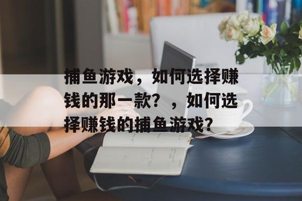 捕鱼游戏,如何选择赚钱的那一款?,如何选择赚钱的捕鱼游戏? 捕鱼游戏,如何选择赚钱的那一款?,如何选择赚钱的捕鱼游戏?