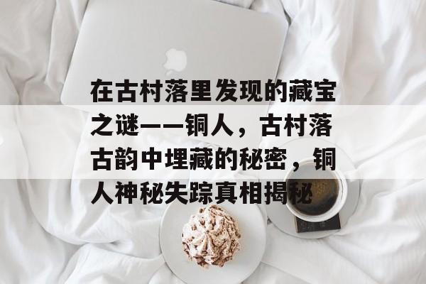 在古村落里发现的藏宝之谜——铜人,古村落古韵中埋藏的秘密,铜人神秘失踪真相揭秘 在古村落里发现的藏宝之谜——铜人,古村落古韵中埋藏的秘密,铜人神秘失踪真相揭秘